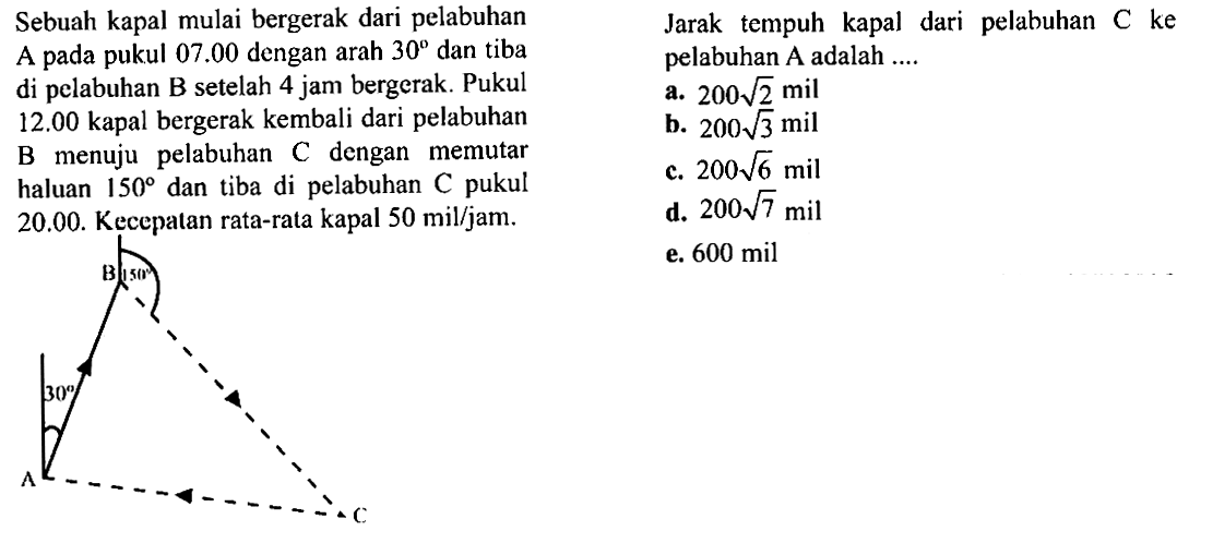 Sebuah kapal mulai bergerak dari pelabuhan A pada pukul 07.00 dengan arah 30 dan tiba  setelah 4 jam bergerak. Pukul 12.00 kapal bergerak kembali dari pelabuhan B menuju pelabuhan C dengan memutar haluan 150 dan tiba di pelabuhan C pukul 20.00. kecepatan rata-rata kapal 50 mil/jamJarak tempuh kapal dari pelabuhan C ke di pelabuhan A adalah