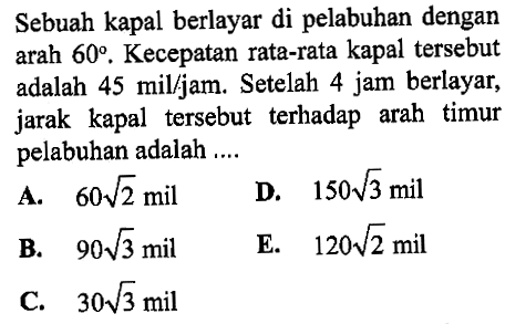 Sebuah kapal berlayar di pelabuhan dengan arah 60. Kecepatan rata-rata kapal tersebut adalah 45 mil/ jam. Setelah 4 jam berlayar, jarak kapal tersebut terhadap arah timur pelabuhan adalah ....
