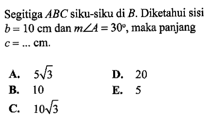 Segitiga  A B C  siku-siku di  B . Diketahui sisi  b=10 cm  dan  m sudut A=30 , maka panjang  c=.... cm A.  5 akar(3) D. 20B. 10E. 5C.  10 akar(3) 