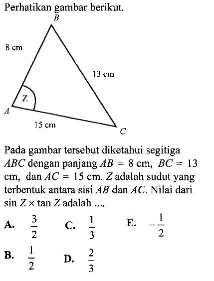 Perhatikan gambar berikut. B 8 cm 13 cm A 15 cm C ZPada gambar   tersebut diketahui segitiga  ABC  dengan panjang  AB=8 cm, BC=13   cm, dan AC=15 cm . Z  adalah sudut yang  terbentuk antara sisi  AB  dan  AC . Nilai dari  sin Z xtan Z  adalah  ... 