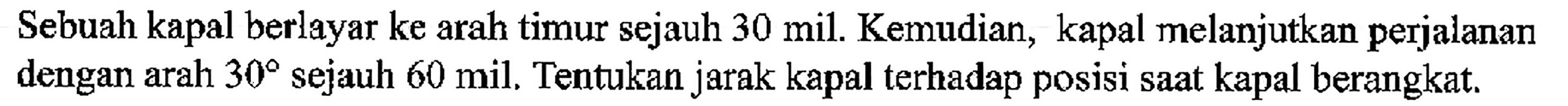 Sebuah kapal berlayar ke arah timur sejauh 30 mil. Kemudian, kapal melanjutkan perjalanan dengan arah  30  sejauh 60 mil. Tentukan jarak kapal terhadap posisi saat kapal berangkat.