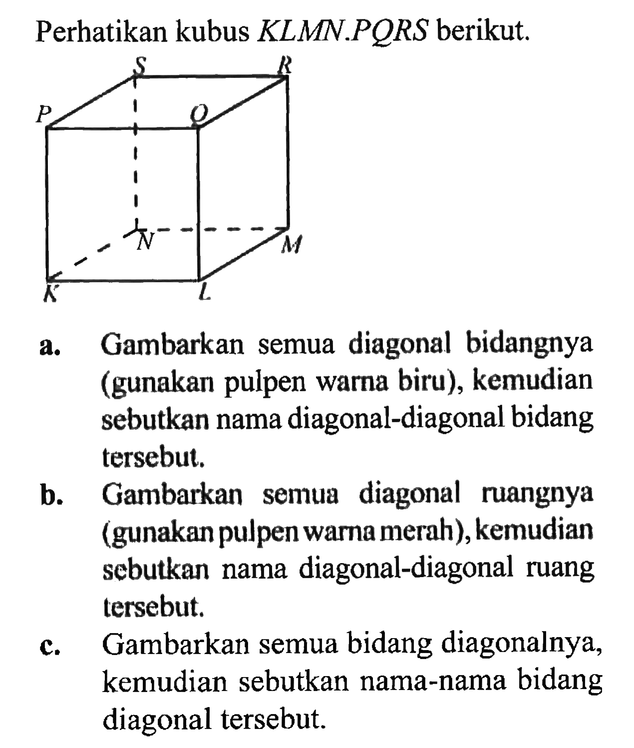 Perhatikan kubus  KLMN . PQRS  berikut.S E P Q N M K La. Gambarkan semua diagonal bidangnya (gunakan pulpen warna biru), kemudian sebutkan nama diagonal-diagonal bidang tersebut.b. Gambarkan semua diagonal ruangnya (gunakan pulpen warna merah), kemudian sebutkan nama diagonal-diagonal ruang tersebut.c. Gambarkan semua bidang diagonalnya, kemudian sebutkan nama-nama bidang diagonal tersebut.