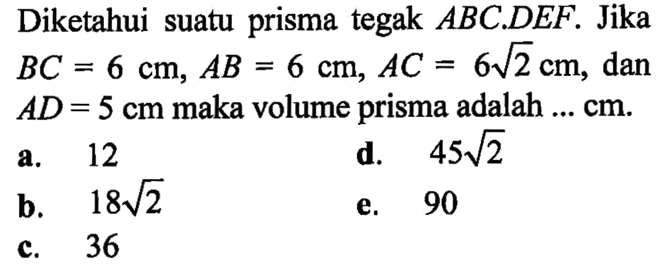 Diketahui suatu prisma tegak ABC.DEF. Jika BC=6 cm, AB=6 cm, AC=6 akar(2) cm, dan AD=5 cm maka volume prisma adalah ...cm.