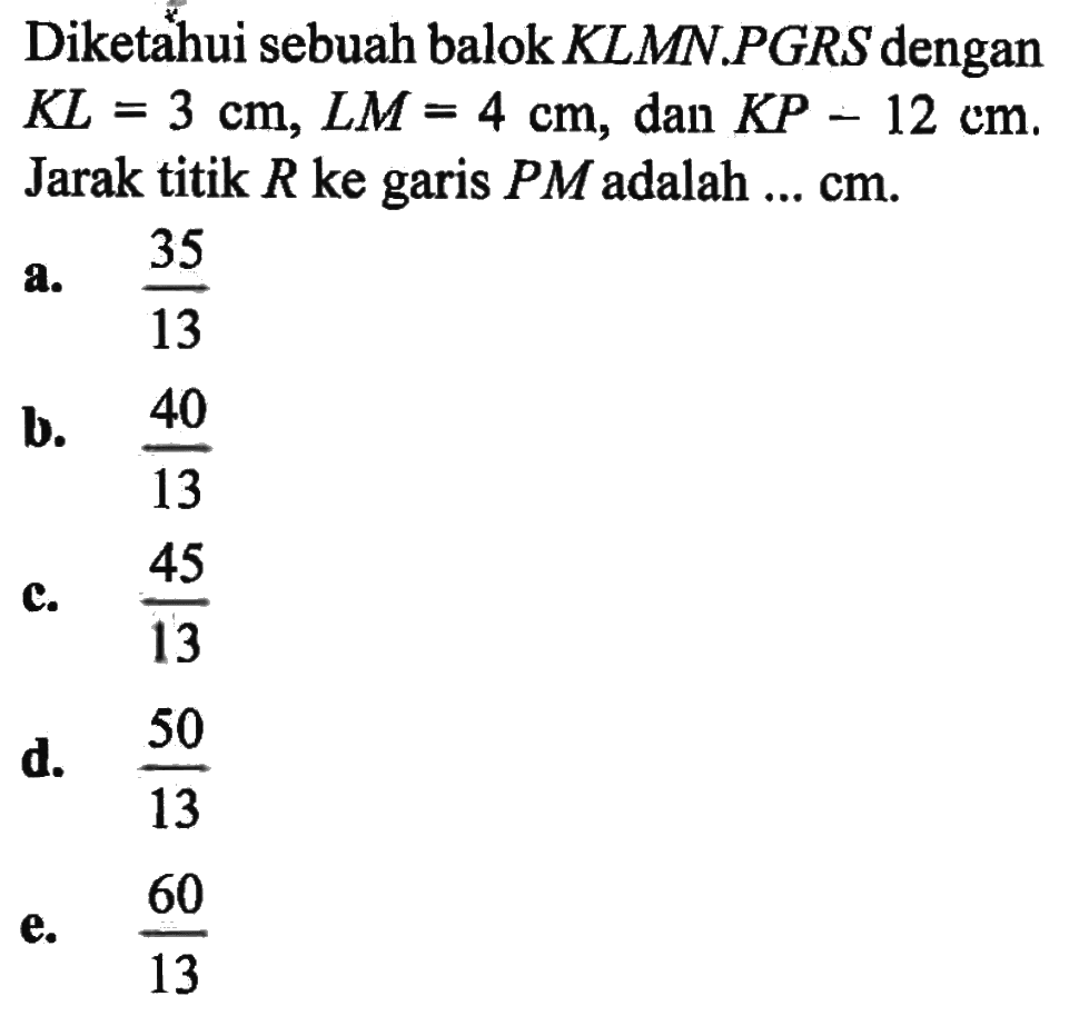 Diketahui sebuah balok KLMN.PGRS dengan KL=3 cm, LM=4 cm, dan KP=12 cm. Jarak titik R ke garis PM adalah ... cm.