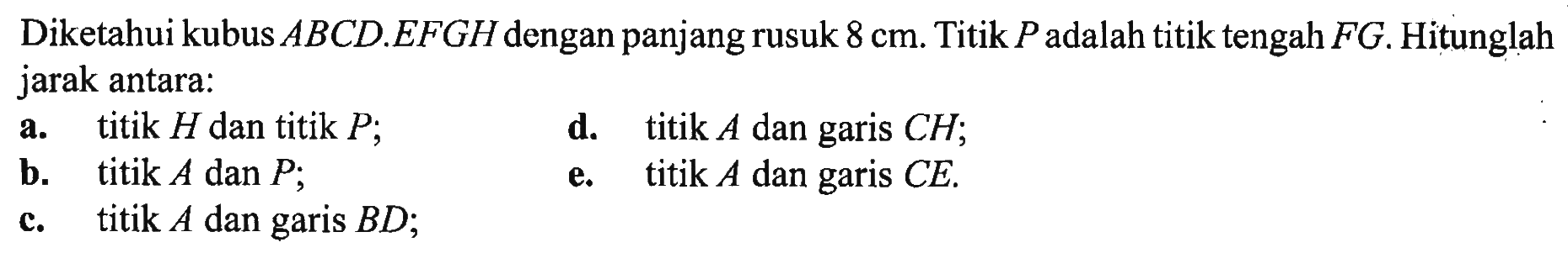 Diketahui kubus ABCD.EFGH dengan panjang rusuk 8 cm. Titik P adalah titik tengah FG. Hitunglah jarak antara: a. titik H dan titik P; d. titik A dan garis CH; b. titik A dan P; e. titik A dan garis CE. c. titik A dan garis BD;