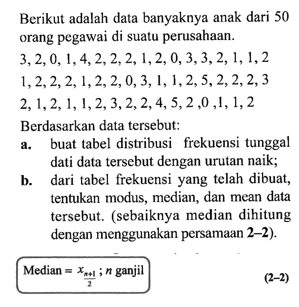 Berikut adalah data banyaknya anak dari 50 orang pegawai di suatu perusahaan. 3, 2, 0, 1, 4, 2, 2, 2, 1, 2, 0, 3, 3, 2, 1, 1, 2, 1, 2, 2, 2, 1, 2, 2, 0, 3, 1, 1, 2, 5, 2, 2, 2, 3, 2, 1, 2, 1, 1, 2, 3, 2, 2, 4, 5, 2, 0, 1, 1, 2 Berdasarkan data tersebut: a. buat tabel distribusi frekuensi tunggal dari data tersebut dengan urutan naik; b. dari tabel frekuensi yang telah dibuat, tentukan modus, median, dan mean data tersebut. (sebaiknya median dihitung dengan menggunakan persamaan 2-2). Median = x((n+1)/2; n ganjil (2-2)