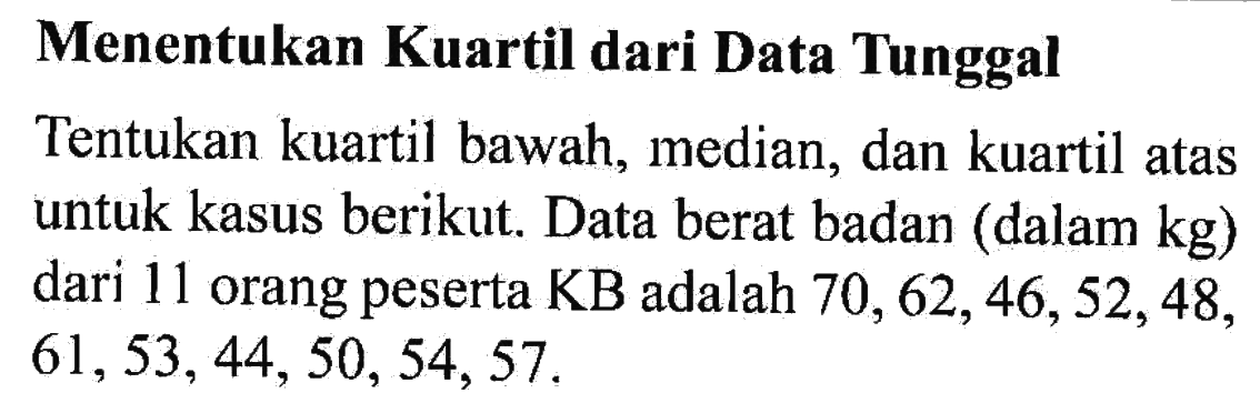 Menentukan Kuartil dari Data Tunggal Tentukan kuartil bawah, median, dan kuartil atas untuk kasus berikut Data berat badan (dalam kg) dari 11 orang peserta KB adalah 70, 62,46,52,48, 61,53, 44, 50, 54, 57.