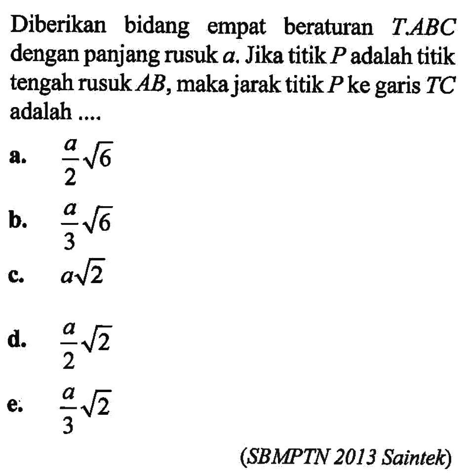Diberikan bidang empat beraturan T.ABC dengan panjang rusuk a. Jika titik P adalah titik tengah rusuk AB, makajarak titik Pke garis TC adalah .... (SBMPTN 2013 Saintek)