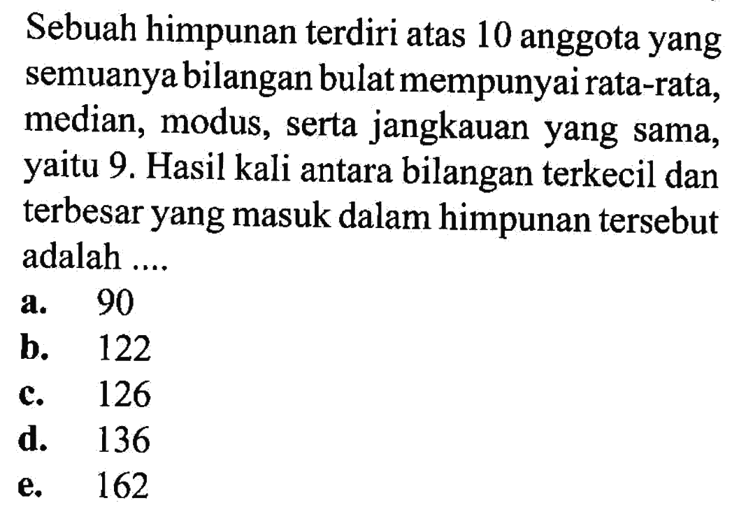 Sebuah himpunan terdiri atas 10 anggota yang semuanya bilangan bulat mempunyai rata-rata, median, modus, serta jangkauan yang sama, yaitu 9. Hasil kali antara bilangan terkecil dan terbesar yang masuk dalam himpunan tersebut adalah ....