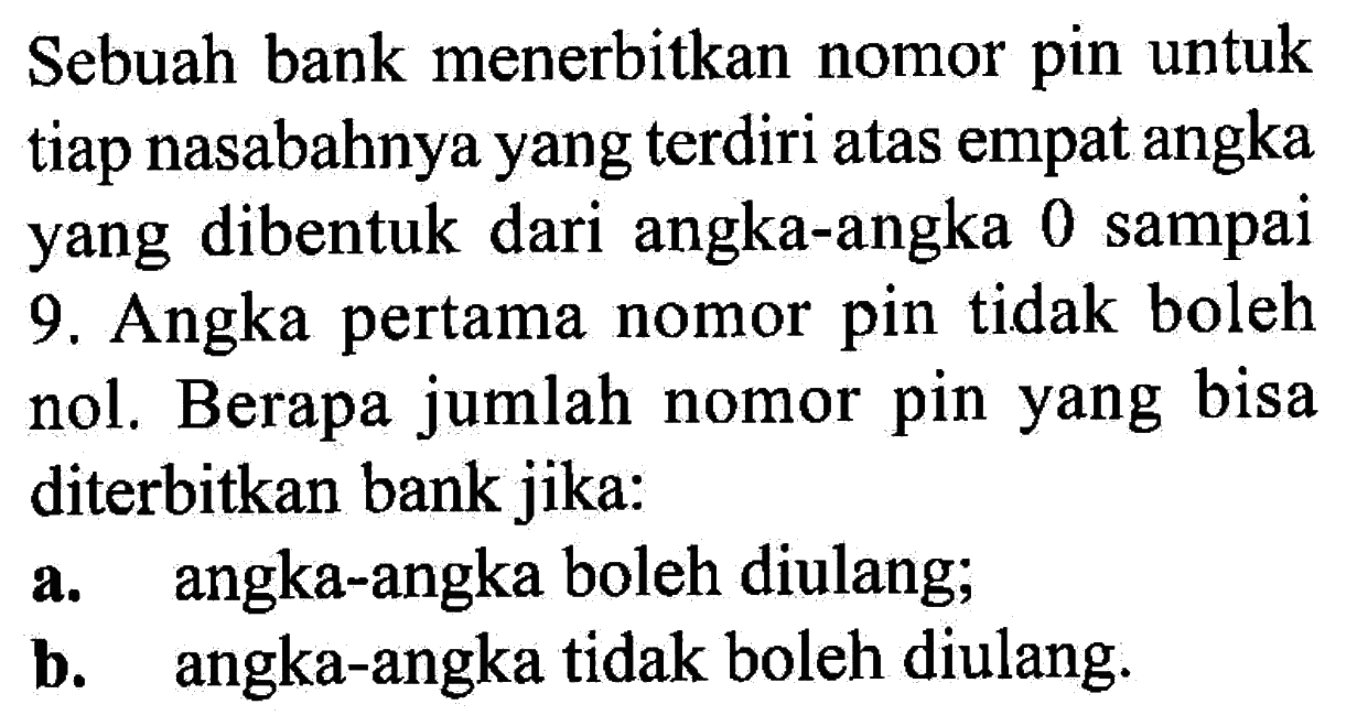 Sebuah bank menerbitkan nomor pin untuk tiap nasabahnya yang terdiri atas empat angka yang dibentuk dari angka-angka 0 sampai 9. Angka pertama nomor pin tidak boleh nol. Berapa jumlah nomor pin yang bisa diterbitkan bank jika:a. angka-angka boleh diulang;b. angka-angka tidak boleh diulang.