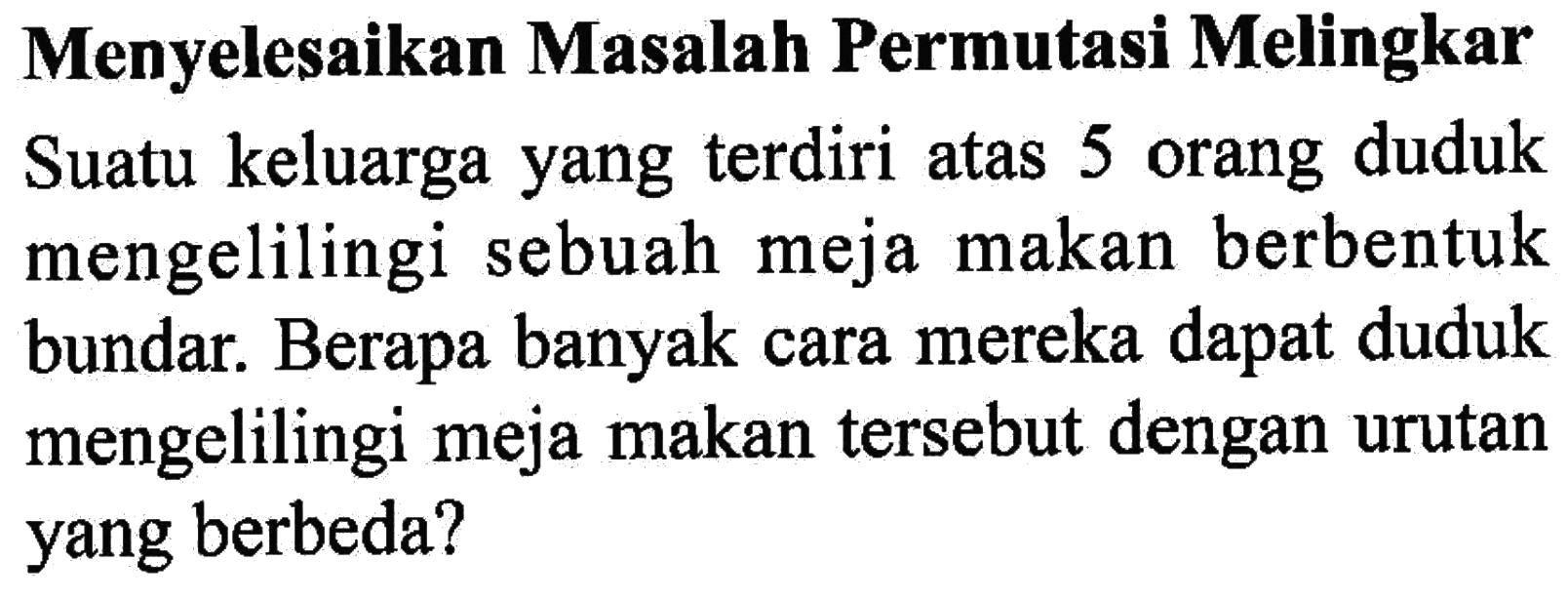 Menyelesaikan Masalah Permutasi Melingkar Suatu keluarga yang terdiri atas 5 orang duduk mengelilingi sebuah meja makan berbentuk bundar. Berapa banyak cara mereka dapat duduk mengelilingi meja makan tersebut dengan urutan yang berbeda?