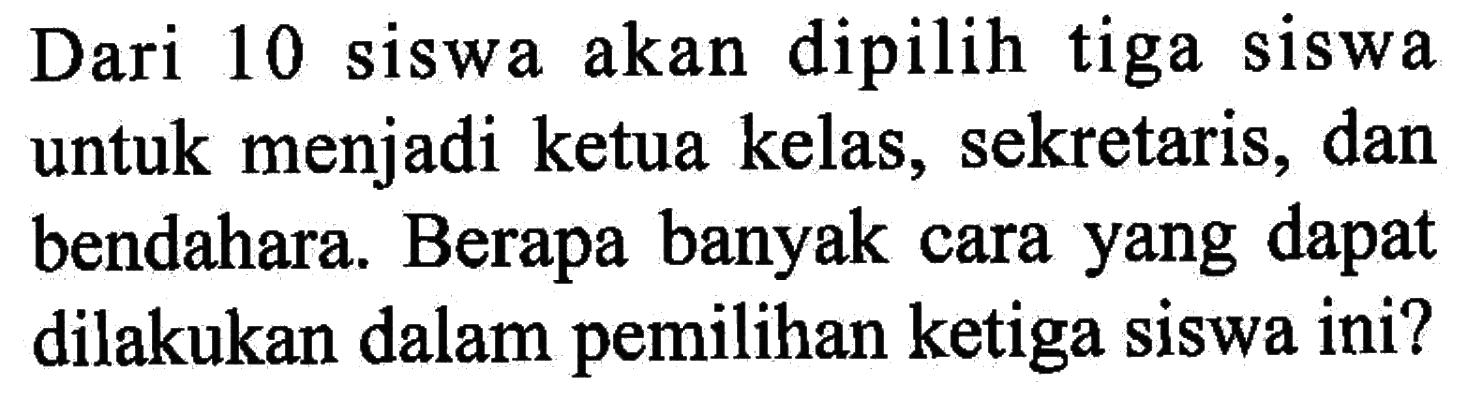 Dari 10 siswa akan dipilih tiga siswa untuk menjadi ketua kelas, sekretaris, dan bendahara. Berapa banyak cara yang dapat dilakukan dalam pemilihan ketiga siswa ini?