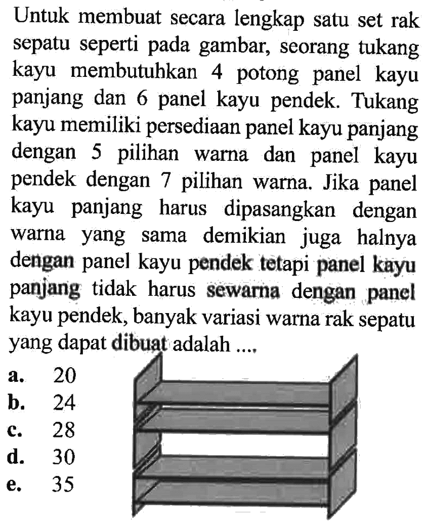 Untuk membuat secara lengkap satu set rak sepatu seperti pada gambar, seorang tukang kayu membutuhkan 4 potong panel kayu panjang dan 6 panel kayu pendek. Tukang kayu memiliki persediaan panel kayu panjang dengan 5 pilihan warna dan panel kayu pendek dengan 7 pilihan warna. Jika panel kayu panjang harus dipasangkan dengan warna yang sama demikian juga halnya dengan panel kayu pendek tetapi panel kayu panjang tidak harus sewarna dengan panel kayu pendek, banyak variasi warna rak sepatu yang dapat dibuat adalah ....