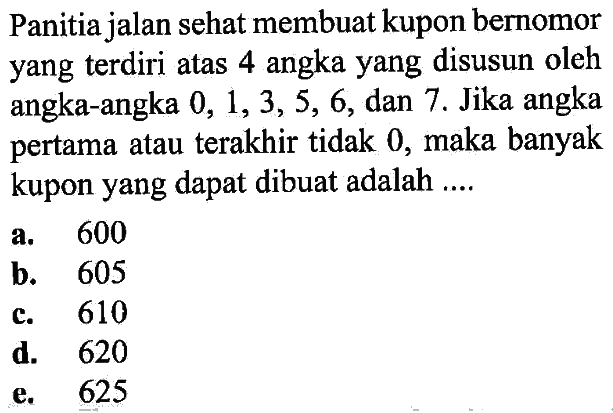 Panitia jalan sehat membuat kupon bernomor yang terdiri atas 4 angka yang disusun oleh angka-angka 0,1,3,5,6, dan 7. Jika angka pertama atau terakhir tidak 0, maka banyak kupon yang dapat dibuat adalah ....
