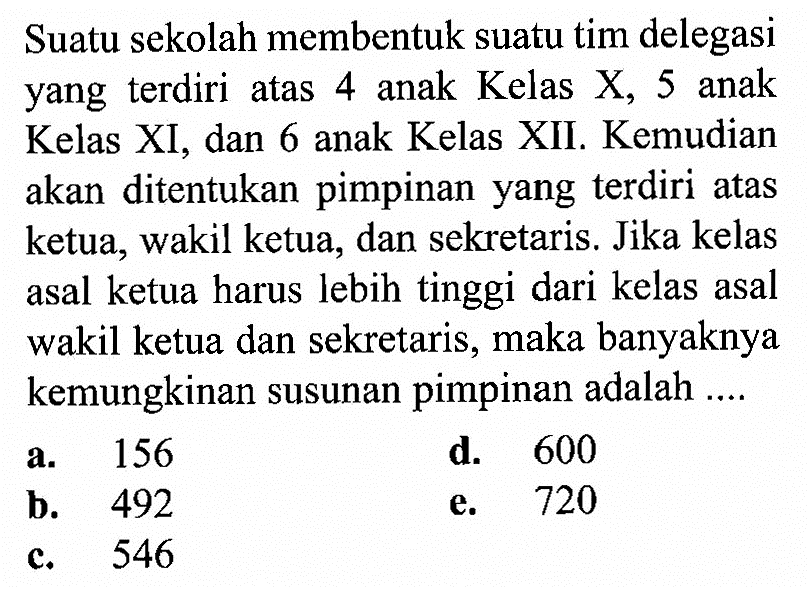 Suatu sekolah membentuk suatu tim delegasi yang terdiri atas 4 anak Kelas X, 5 anak Kelas XI, dan 6 anak Kelas XII. Kemudian akan ditentukan pimpinan yang terdiri atas ketua, wakil ketua, dan sekretaris. Jika kelas asal ketua harus lebih tinggi dari kelas asal wakil ketua dan sekretaris, maka banyaknya kemungkinan susunan pimpinan adalah ....