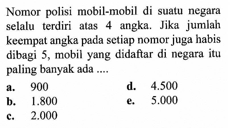 Nomor polisi mobil-mobil di suatu negara selalu terdiri atas 4 angka. Jika jumlah keempat angka pada setiap nomor juga habis dibagi 5, mobil yang didaftar di negara itu paling banyak ada ....