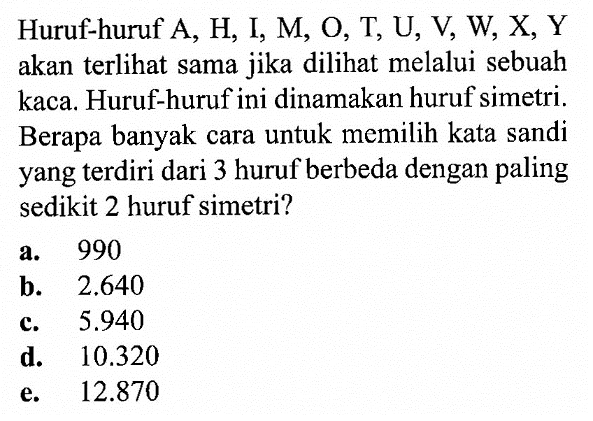 Huruf-huruf  A, H, I, M, O, T, U, V, W, X, Y  akan terlihat sama jika dilihat melalui sebuah kaca. Huruf-huruf ini dinamakan huruf simetri. Berapa banyak cara untuk memilih kata sandi yang terdiri dari 3 huruf berbeda dengan paling sedikit 2 huruf simetri?