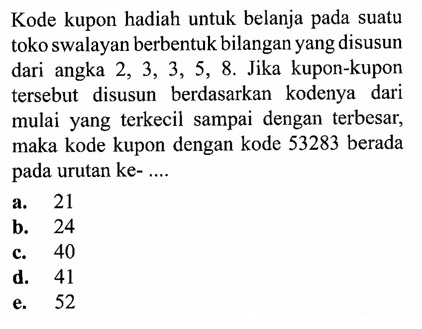 Kode kupon hadiah untuk belanja pada suatu toko swalayan berbentuk bilangan yang disusun dari angka 2,3,3,5,8 . Jika kupon-kupon tersebut disusun berdasarkan kodenya dari mulai yang terkecil sampai dengan terbesar, maka kode kupon dengan kode 53283 berada pada urutan ke- ....