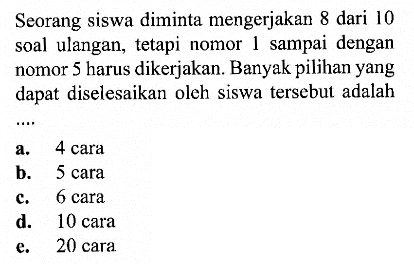 Seorang siswa diminta mengerjakan 8 dari 10 soal ulangan, tetapi nomor 1 sampai dengan nomor 5 harus dikerjakan. Banyak pilihan yang dapat diselesaikan oleh siswa tersebut adalah  ... 