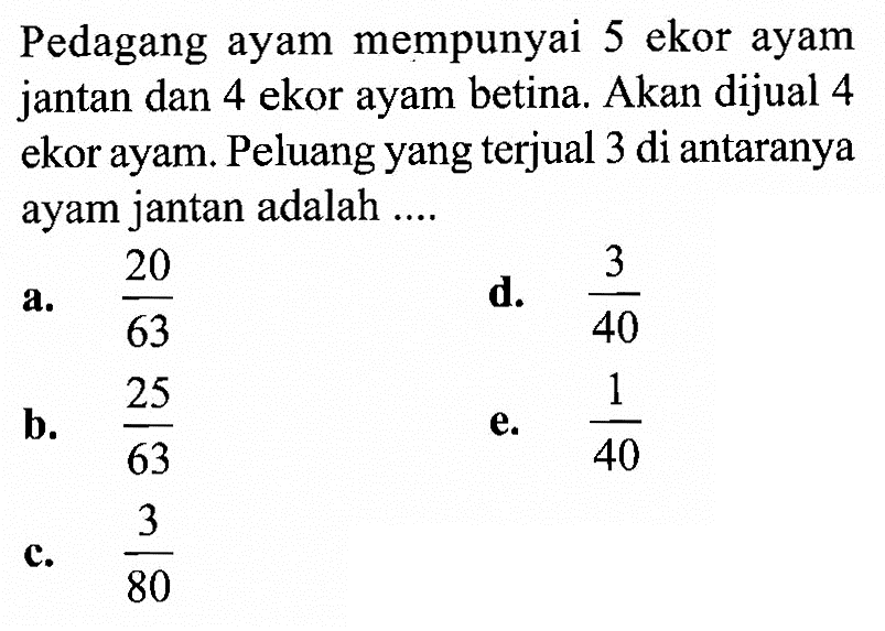 Pedagang ayam mempunyai 5 ekor ayam jantan dan 4 ekor ayam betina. Akan dijual 4 ekor ayam. Peluang yang terjual 3 di antaranya ayam jantan adalah ....