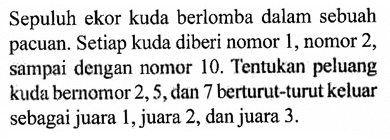 Sepuluh ekor kuda berlomba dalam sebuah pacuan. Setiap kuda diberi nomor 1, nomor 2, sampai dengan nomor 10. Tentukan peluang kuda bernomor 2,5, dan 7 berturut-turut keluar sebagai juara 1, juara 2, dan juara  3 . 