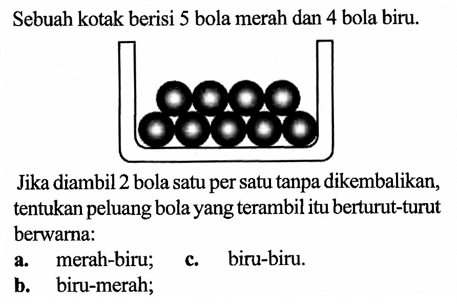 Sebuah kotak berisi 5 bola merah dan 4 bola biru. Jika diambil 2 bola satu per satu tanpa dikembalikan, tentukan peluang bola yang terambil itu berturut-turut berwarna: a. merah-biru; c. biru-biru. b. biru-merah; 