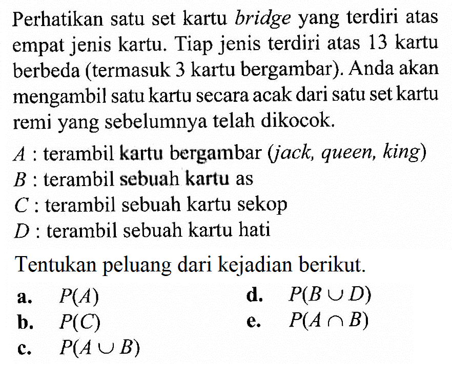 Perhatikan satu set kartu bridge yang terdiri atas empat jenis kartu. Tiap jenis terdiri atas 13 kartu berbeda (termasuk 3 kartu bergambar). Anda akan mengambil satu kartu secara acak dari satu set kartu remi yang sebelumnya telah dikocok.  A : terambil kartu bergambar (jack, queen, king) B : terambil sebuah kartu as C : terambil sebuah kartu sekop D : terambil sebuah kartu hati Tentukan peluang dari kejadian berikut.a. P(A) d. P(B U D) b. P(C) e. P(A n B) c. P(A U B)  