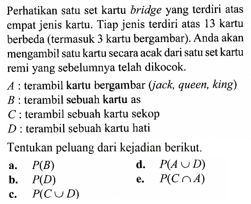 Perhatikan satu set kartu bridge yang terdiri atas empat jenis kartu. Tiap jenis terdiri atas 13 kartu berbeda (termasuk 3 kartu bergambar). Anda akan mengambil satu kartu secara acak dari satu set kartu remi yang sebelumnya telah dikocok. A  : terambil kartu bergambar (jack, queen, king) B  : terambil sebuah kartu as C  : terambil sebuah kartu sekop D  : terambil sebuah kartu hatiTentukan peluang dari kejadian berikut. a. P(B) b. P(D) c. P(C n D) d. P(A n D) e. P(C U A) 