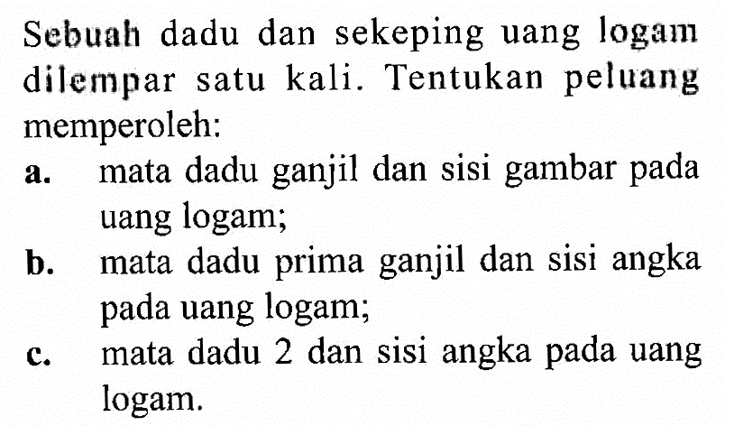 Sebuah dadu dan sekeping uang logam dilempar satu kali. Tentukan peluang memperoleh:a. mata dadu ganjil dan sisi gambar pada uang logam;b. mata dadu prima ganjil dan sisi angka pada uang logam;c. mata dadu 2 dan sisi angka pada uang logam.