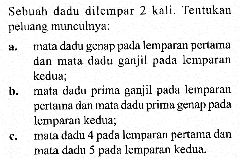 Sebuah dadu dilempar 2 kali. Tentukan peluang munculnya: a. mata dadu genap pada lemparan pertama dan mata dadu ganjil pada lemparan kedua; b. mata dadu prima ganjil pada lemparan pertama dan mata dadu prima genap pada lemparan kedua; c. mata dadu 4 pada lemparan pertama dan mata dadu 5 pada lemparan kedua. 