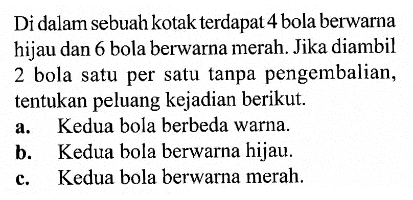 Di dalam sebuah kotak terdapat 4 bola berwarna hijau dan 6 bola berwarna merah. Jika diambil 2 bola satu per satu tanpa pengembalian, tentukan peluang kejadian berikut. a. Kedua bola berbeda warna. b. Kedua bola berwarna hijau. c. Kedua bola berwarna merah.