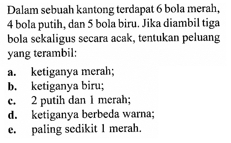 Dalam sebuah kantong terdapat 6 bola merah, 4 bola putih, dan 5 bola biru. Jika diambil tiga bola sekaligus secara acak, tentukan peluang yang terambil: a. ketiganya merah; b. ketiganya biru; c. 2 putih dan 1 merah; d. ketiganya berbeda warna; e. paling sedikit 1 merah.