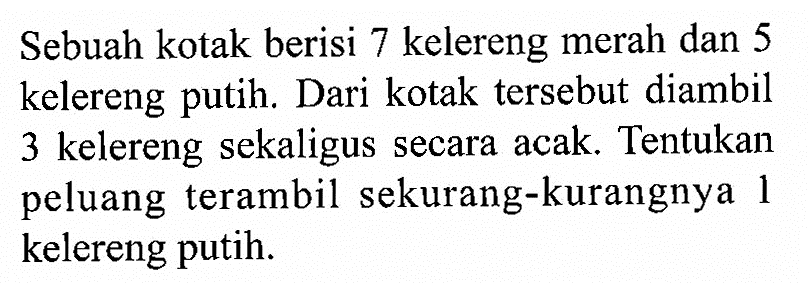 Sebuah kotak berisi 7 kelereng merah dan 5 kelereng putih. Dari kotak tersebut diambil 3 kelereng sekaligus secara acak. Tentukan peluang terambil sekurang-kurangnya 1 kelereng putih.