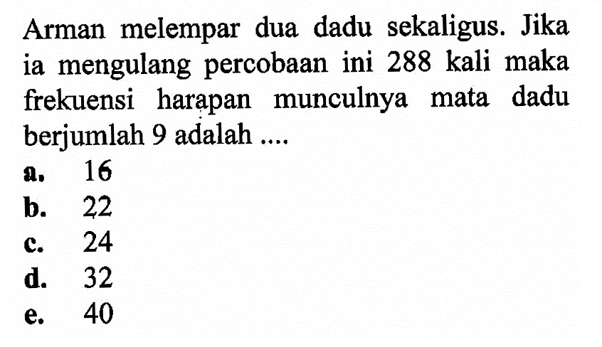 Arman melempar dua dadu sekaligus. Jika ia mengulang percobaan ini 288 kali maka frekuensi harapan munculnya mata dadu berjumlah 9 adalah ....