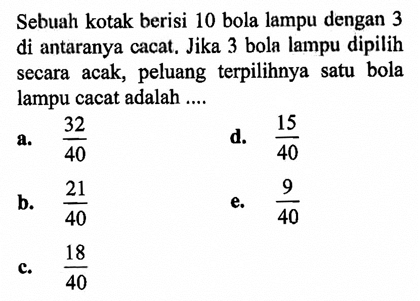 Sebuah kotak berisi 10 bola lampu dengan 3 di antaranya cacat. Jika 3 bola lampu dipilih secara acak, peluang terpilihnya satu bola lampu cacat adalah ....