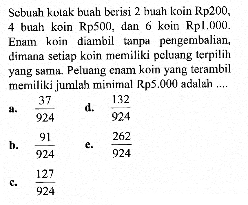 Sebuah kotak buah berisi 2 buah koin Rp200, 4 buah koin Rp500, dan 6 koin Rp1.000. Enam koin diambil tanpa pengembalian, dimana setiap koin memiliki peluang terpilih yang sama. Peluang enam koin yang terambil memiliki jumlah minimal Rp5.000 adalah ....