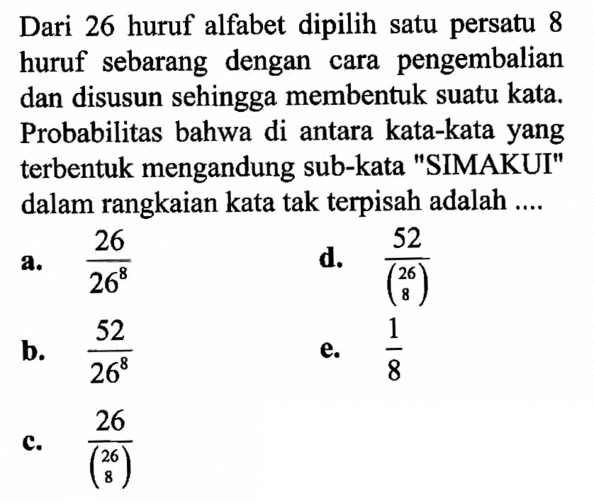 Dari 26 huruf alfabet dipilih satu persatu 8 huruf sebarang dengan cara pengembalian dan disusun sehingga membentuk suatu kata. Probabilitas bahwa di antara kata-kata yang terbentuk mengandung sub-kata 'SIMAKUI' dalam rangkaian kata tak terpisah adalah ....