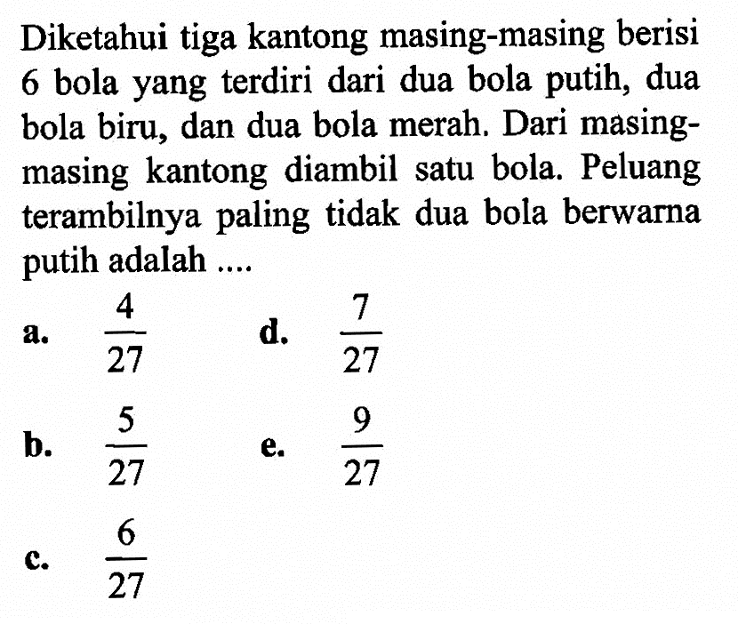 Diketahui tiga kantong masing-masing berisi 6 bola yang terdiri dari dua bola putih, dua bola biru, dan dua bola merah. Dari masing-masing kantong diambil satu bola. Peluang terambilnya paling tidak dua bola berwarna putih adalah .... 