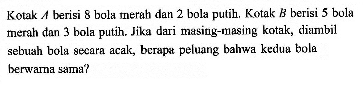 Kotak A berisi 8 bola merah dan 2 bola putih. Kotak B berisi 5 bola merah dan 3 bola putih. Jika dari masing-masing kotak, diambil sebuah bola secara acak, berapa peluang bahwa kedua bola berwarna sama?