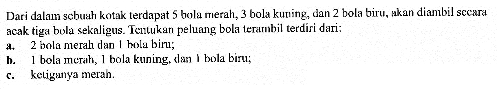 Dari dalam sebuah kotak terdapat 5 bola merah, 3 bola kuning, dan 2 bola biru, akan diambil secara acak tiga bola sekaligus. Tentukan peluang bola terambil terdiri dari: a. 2 bola merah dan 1 bola biru; b. 1 bola merah, 1 bola kuning, dan 1 bola biru; c. ketiganya merah.