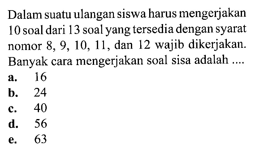 Dalam suatu ulangan siswa harus mengerjakan 10 soal dari 13 soal yang tersedia dengan syarat nomor  8,9,10,11 , dan 12 wajib dikerjakan. Banyak cara mengerjakan soal sisa adalah ....
