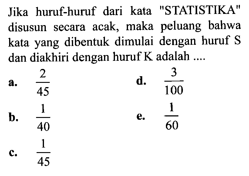 Jika huruf-huruf dari kata 'STATISTIKA' disusun secara acak, maka peluang bahwa kata yang dibentuk dimulai dengan huruf S dan diakhiri dengan huruf K adalah ....