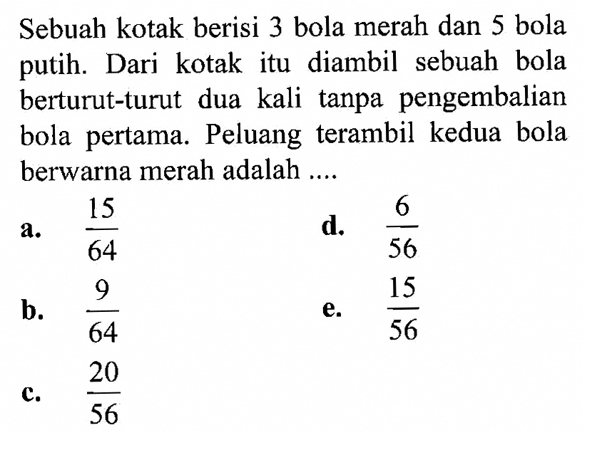 Sebuah kotak berisi 3 bola merah dan 5 bola putih. Dari kotak itu diambil sebuah bola berturut-turut dua kali tanpa pengembalian bola pertama. Peluang terambil kedua bola berwarna merah adalah ....