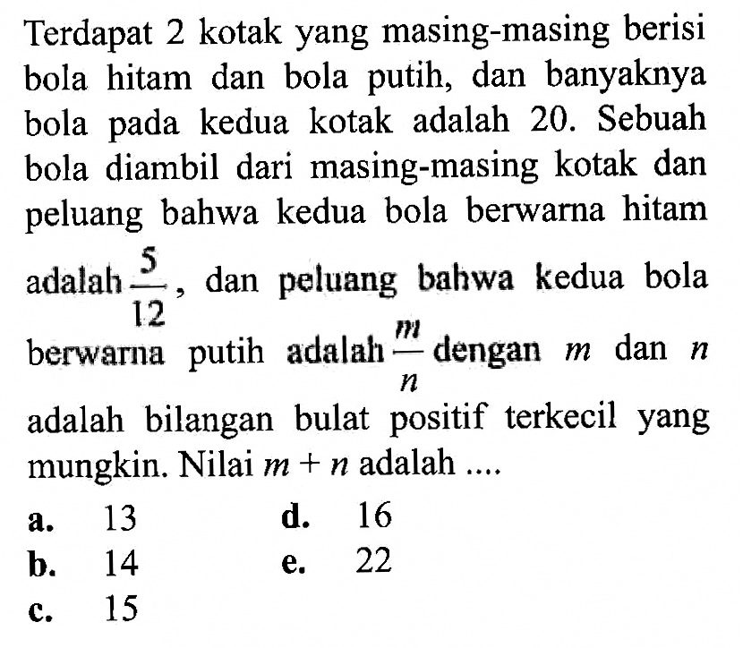 Terdapat 2 kotak yang masing-masing berisi bola hitam dan bola putih, dan banyaknya bola pada kedua kotak adalah 20. Sebuah bola diambil dari masing-masing kotak dan peluang bahwa kedua bola berwarna hitam adalah  5/12, dan peluang bahwa kedua bola berwarna putih adalah m/n dengan m dan n adalah bilangan bulat positif terkecil yang mungkin. Nilai  m+n adalah ....
