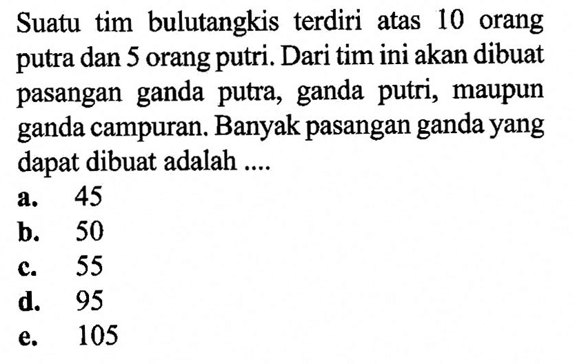 Suatu tim bulutangkis terdiri atas 10 orang putra dan 5 orang putri. Dari tim ini akan dibuat pasangan ganda putra, ganda putri, maupun ganda campuran. Banyak pasangan ganda yang dapat dibuat adalah ....