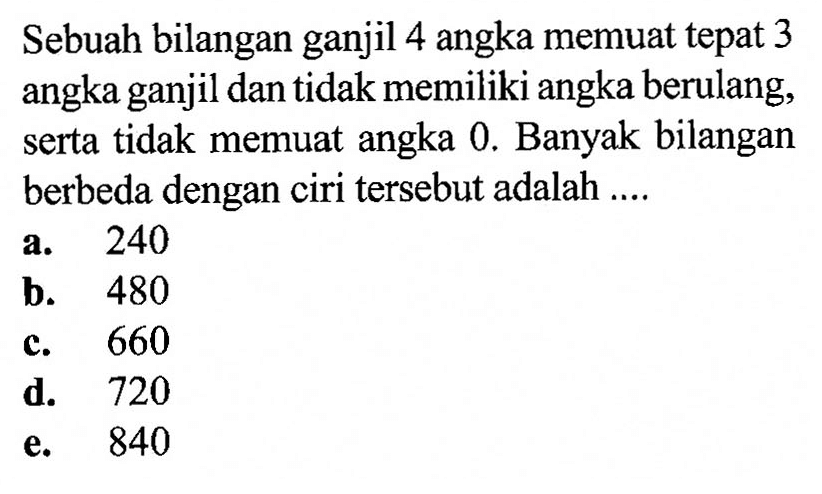 Sebuah bilangan ganjil 4 angka memuat tepat 3 angka ganjil dan tidak memiliki angka berulang, serta tidak memuat angka 0 . Banyak bilangan berbeda dengan ciri tersebut adalah ....