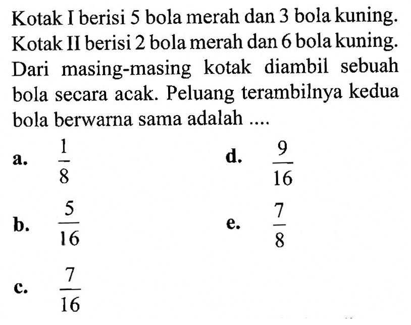 Kotak I berisi 5 bola merah dan 3 bola kuning. Kotak II berisi 2 bola merah dan 6 bola kuning. Dari masing-masing kotak diambil sebuah bola secara acak. Peluang terambilnya kedua bola berwarna sama adalah ....