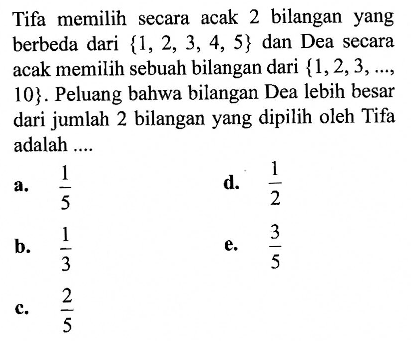 Tifa memilih secara acak 2 bilangan yang berbeda dari  1,2,3,4,5  dan Dea secara acak memilih sebuah bilangan dari  1,2,3, ... , 10. Peluang bahwa bilangan Dea lebih besar dari jumlah 2 bilangan yang dipilih oleh Tifa adalah ....