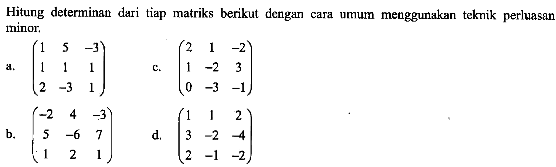 Hitung determinan dari tiap matriks berikut dengan menggunakan teknik perluasan cara umum minor. a. (1 5 -3 1 1 1 2 -3 1) b. (-2 4 -3 5 -6 7 1 2 1) c. (2 1 -2 1 -2 3 0 -3 -1) d. (1 1 2 3 -2 -1) d. (1 1 2 3 -2 -4 2 -1 -2)