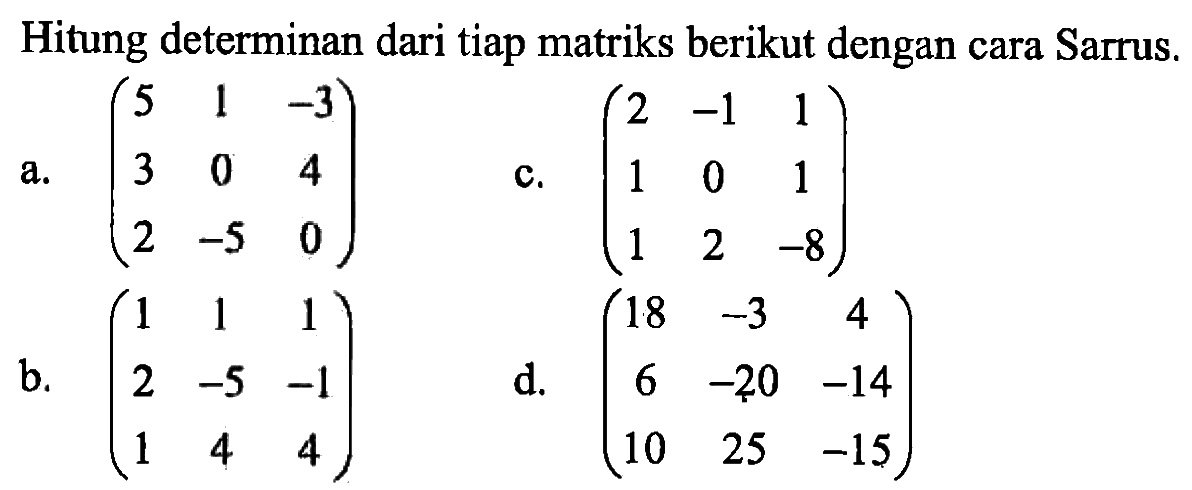 Hitung determinan dari tiap matriks berikut dengan cara Sarrus. a. (5 1 -3  3 0 4  2 -5 0) b. (1 1 1  2 -5 -1  1 4 4) c. (2 -1 1  1 0 1  1 2 -8) d. (18 -3 4  6 -20 -14  10 25 -15)